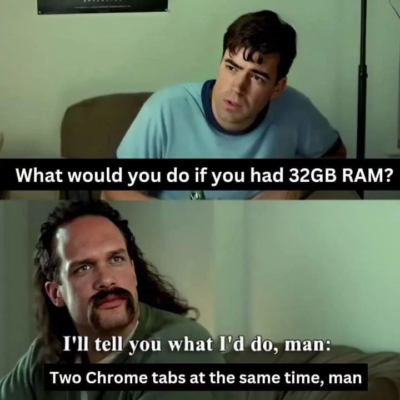 Two men discussing:
- What would you do if you had 32GB of RAM?
- I'll tell you what I'd do, man: Two chrome tabs at the same time, man.